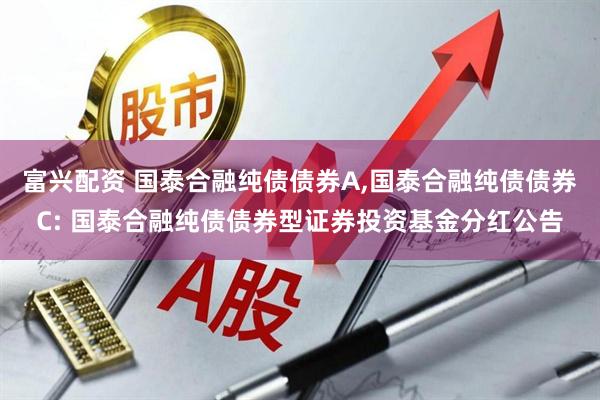 富兴配资 国泰合融纯债债券A,国泰合融纯债债券C: 国泰合融纯债债券型证券投资基金分红公告