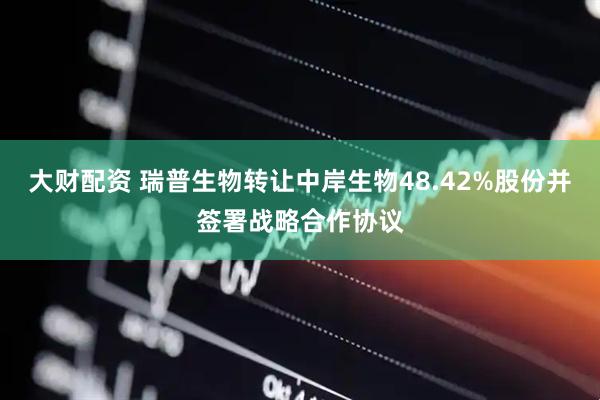 大财配资 瑞普生物转让中岸生物48.42%股份并签署战略合作协议