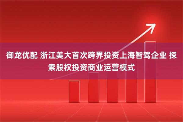 御龙优配 浙江美大首次跨界投资上海智驾企业 探索股权投资商业运营模式