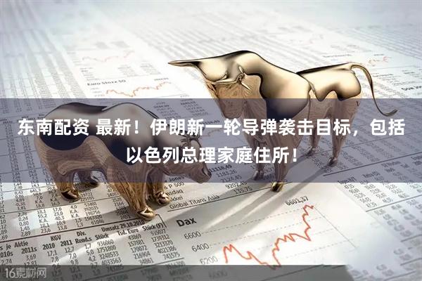 东南配资 最新！伊朗新一轮导弹袭击目标，包括以色列总理家庭住所！