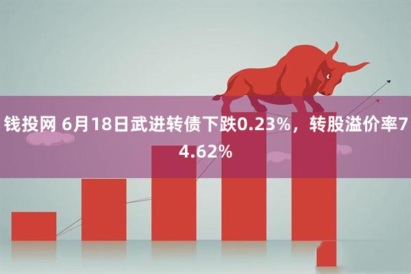 钱投网 6月18日武进转债下跌0.23%，转股溢价率74.62%