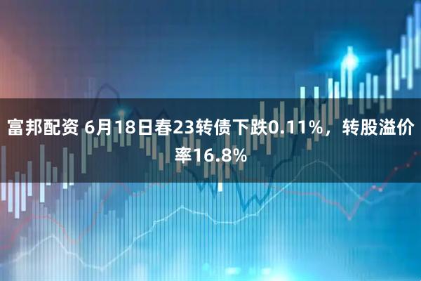 富邦配资 6月18日春23转债下跌0.11%，转股溢价率16.8%