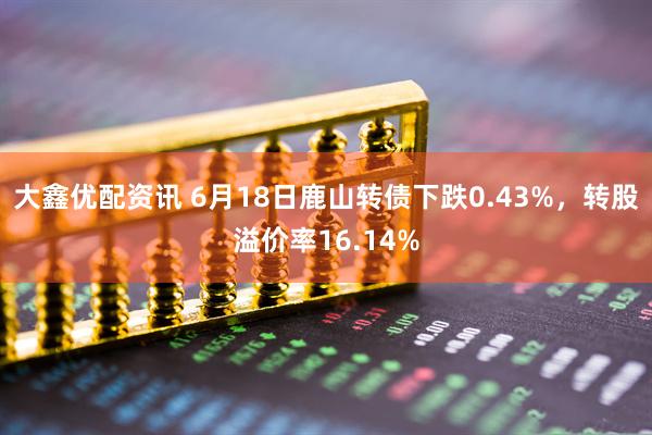大鑫优配资讯 6月18日鹿山转债下跌0.43%，转股溢价率16.14%