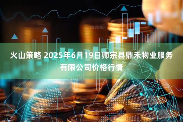 火山策略 2025年6月19日师宗县鼎禾物业服务有限公司价格行情