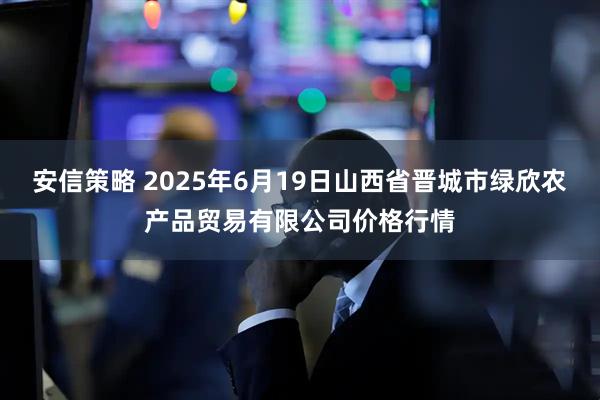 安信策略 2025年6月19日山西省晋城市绿欣农产品贸易有限公司价格行情