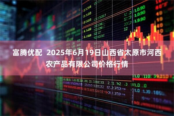 富腾优配  2025年6月19日山西省太原市河西农产品有限公司价格行情
