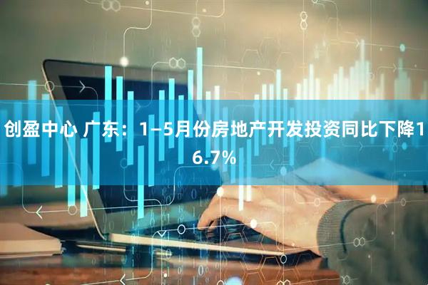 创盈中心 广东：1—5月份房地产开发投资同比下降16.7%