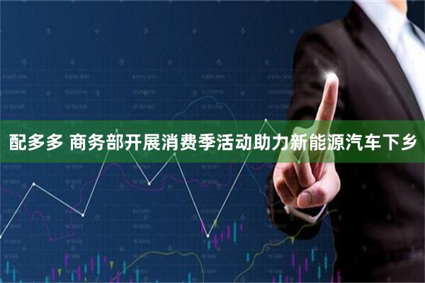 配多多 商务部开展消费季活动助力新能源汽车下乡
