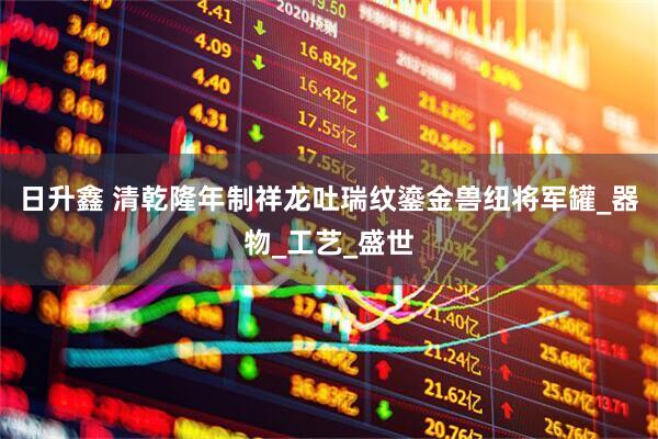 日升鑫 清乾隆年制祥龙吐瑞纹鎏金兽纽将军罐_器物_工艺_盛世