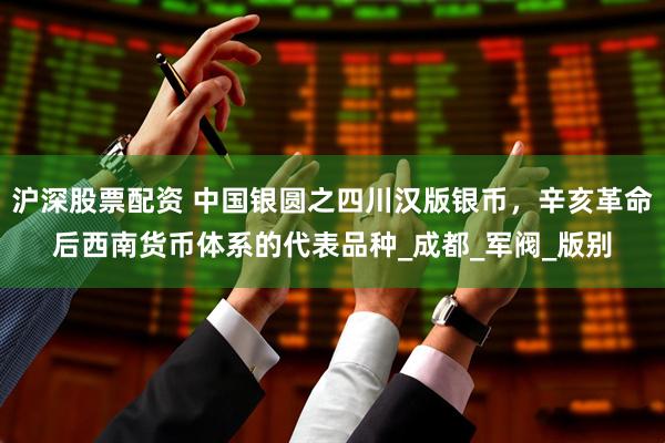 沪深股票配资 中国银圆之四川汉版银币，辛亥革命后西南货币体系的代表品种_成都_军阀_版别