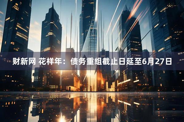 财新网 花样年：债务重组截止日延至6月27日