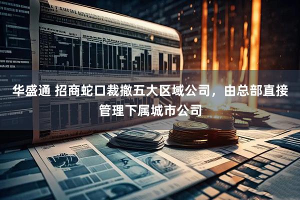 华盛通 招商蛇口裁撤五大区域公司，由总部直接管理下属城市公司