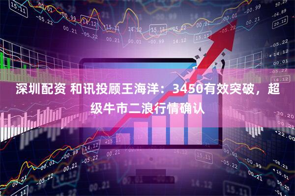 深圳配资 和讯投顾王海洋：3450有效突破，超级牛市二浪行情确认