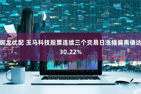 御龙优配 玉马科技股票连续三个交易日涨幅偏离值达30.22%