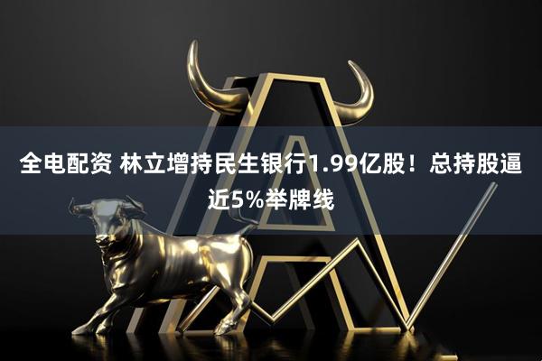 全电配资 林立增持民生银行1.99亿股！总持股逼近5%举牌线