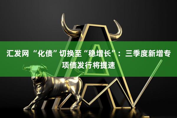 汇发网 “化债”切换至“稳增长”：三季度新增专项债发行将提速