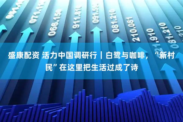 盛康配资 活力中国调研行｜白鹭与咖啡，“新村民”在这里把生活过成了诗