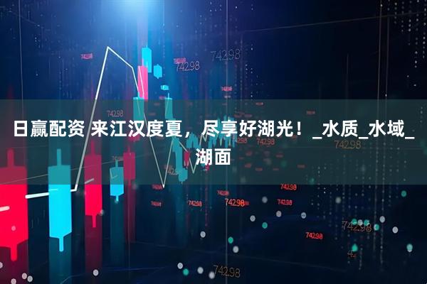 日赢配资 来江汉度夏，尽享好湖光！_水质_水域_湖面