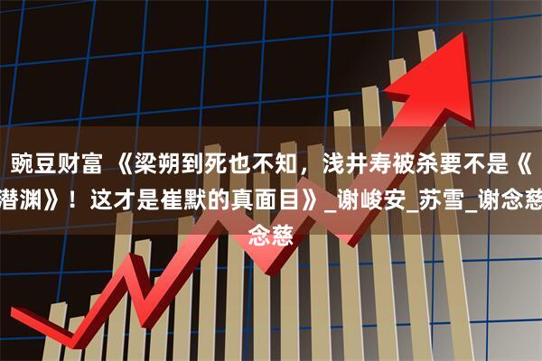 豌豆财富 《梁朔到死也不知，浅井寿被杀要不是《潜渊》！这才是崔默的真面目》_谢峻安_苏雪_谢念慈