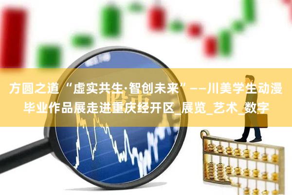 方圆之道 “虚实共生·智创未来”——川美学生动漫毕业作品展走进重庆经开区_展览_艺术_数字