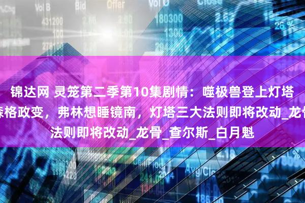 锦达网 灵笼第二季第10集剧情：噬极兽登上灯塔，希尔达被杀，森格政变，弗林想睡镜南，灯塔三大法则即将改动_龙骨_查尔斯_白月魁