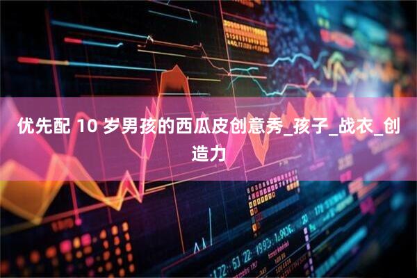 优先配 10 岁男孩的西瓜皮创意秀_孩子_战衣_创造力
