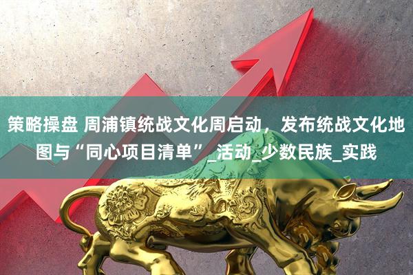 策略操盘 周浦镇统战文化周启动，发布统战文化地图与“同心项目清单”_活动_少数民族_实践