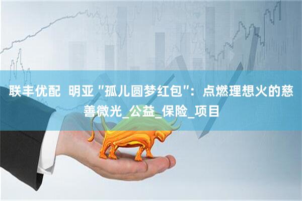 联丰优配  明亚 ″孤儿圆梦红包″：点燃理想火的慈善微光_公益_保险_项目