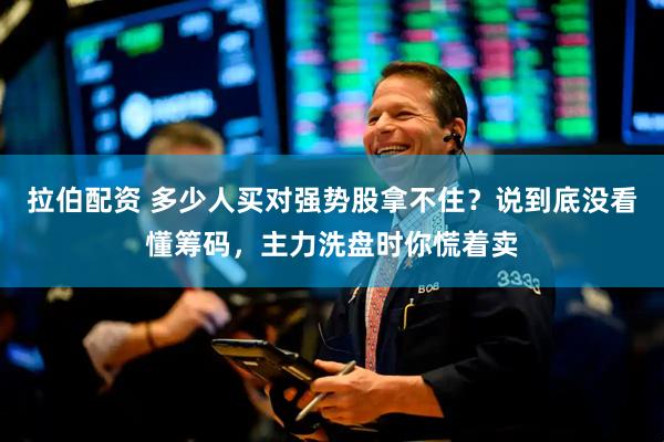 拉伯配资 多少人买对强势股拿不住？说到底没看懂筹码，主力洗盘时你慌着卖