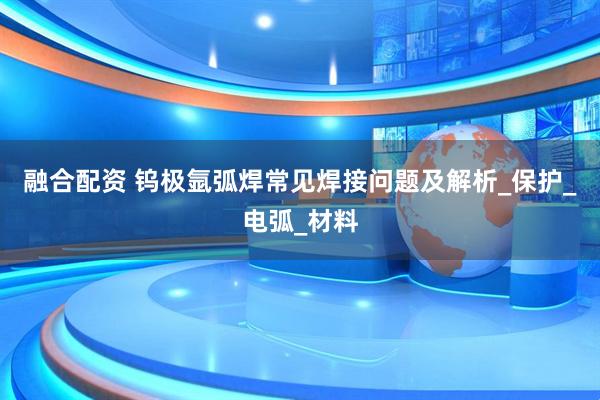 融合配资 钨极氩弧焊常见焊接问题及解析_保护_电弧_材料