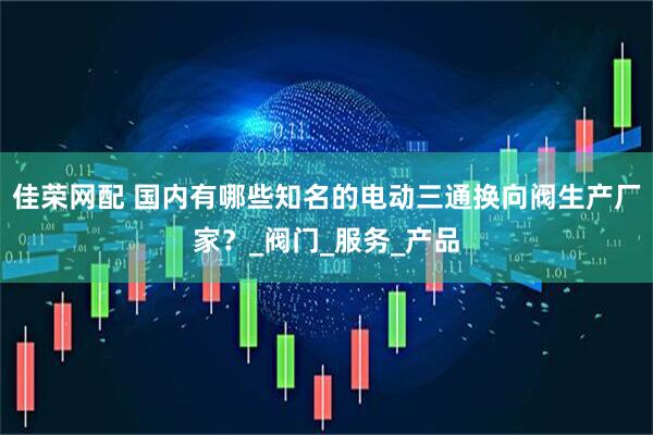 佳荣网配 国内有哪些知名的电动三通换向阀生产厂家？_阀门_服务_产品