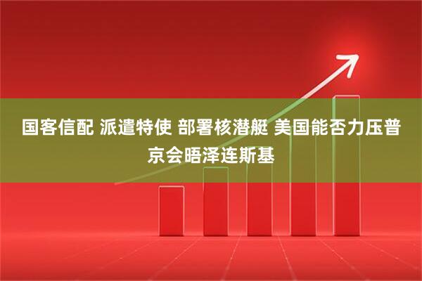 国客信配 派遣特使 部署核潜艇 美国能否力压普京会晤泽连斯基