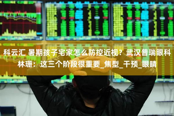 科云汇 暑期孩子宅家怎么防控近视？武汉普瑞眼科林珊：这三个阶段很重要_焦型_干预_眼睛