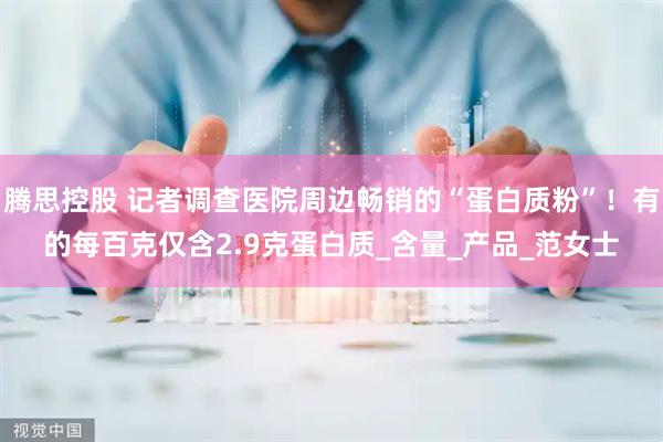 腾思控股 记者调查医院周边畅销的“蛋白质粉”！有的每百克仅含2.9克蛋白质_含量_产品_范女士