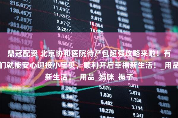 鼎冠配资 北京协和医院待产包超强攻略来啦！有了它，孕妈们就能安心迎接小宝贝，顺利开启幸福新生活！_用品_妈咪_褥子