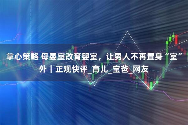 掌心策略 母婴室改育婴室，让男人不再置身“室”外｜正观快评_育儿_宝爸_网友