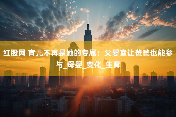 红股网 育儿不再是她的专属：父婴室让爸爸也能参与_母婴_变化_生育