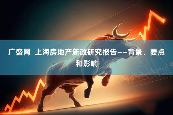 广盛网  上海房地产新政研究报告——背景、要点和影响