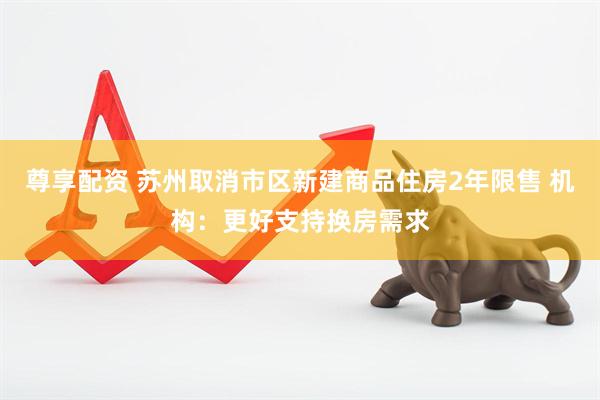 尊享配资 苏州取消市区新建商品住房2年限售 机构：更好支持换房需求