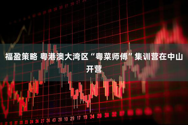 福盈策略 粤港澳大湾区“粤菜师傅”集训营在中山开营