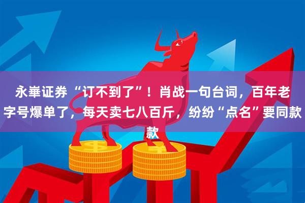 永崋证券 “订不到了”！肖战一句台词，百年老字号爆单了，每天卖七八百斤，纷纷“点名”要同款