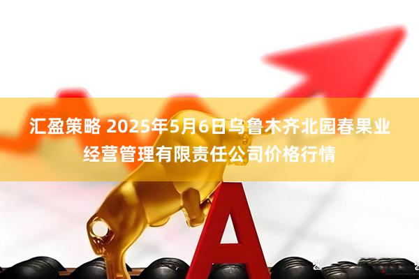 汇盈策略 2025年5月6日乌鲁木齐北园春果业经营管理有限责任公司价格行情