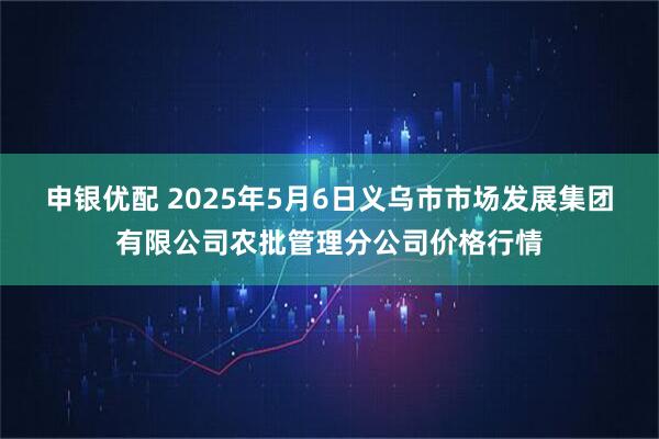 申银优配 2025年5月6日义乌市市场发展集团有限公司农批管理分公司价格行情