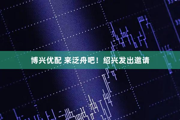 博兴优配 来泛舟吧！绍兴发出邀请