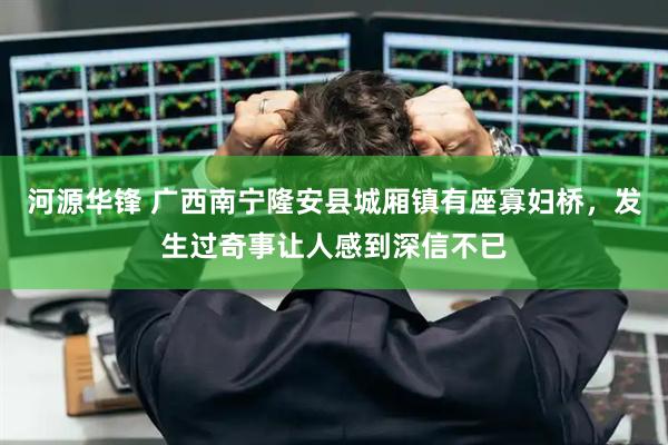 河源华锋 广西南宁隆安县城厢镇有座寡妇桥，发生过奇事让人感到深信不已