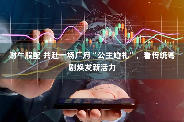 财牛股配 共赴一场广府“公主婚礼”,看传统粤剧焕发新活力