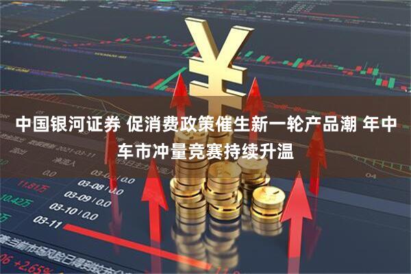 中国银河证券 促消费政策催生新一轮产品潮 年中车市冲量竞赛持续升温