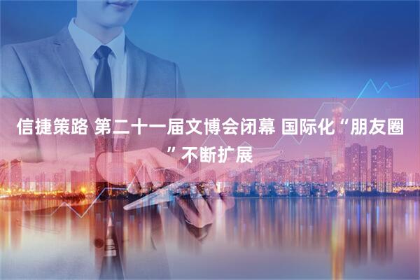 信捷策路 第二十一届文博会闭幕 国际化“朋友圈”不断扩展