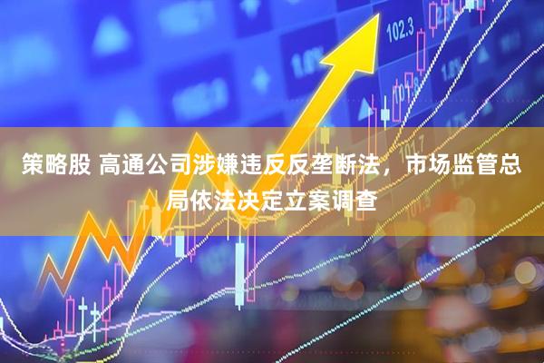策略股 高通公司涉嫌违反反垄断法，市场监管总局依法决定立案调查