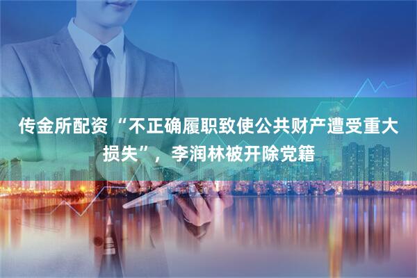传金所配资 “不正确履职致使公共财产遭受重大损失”，李润林被开除党籍